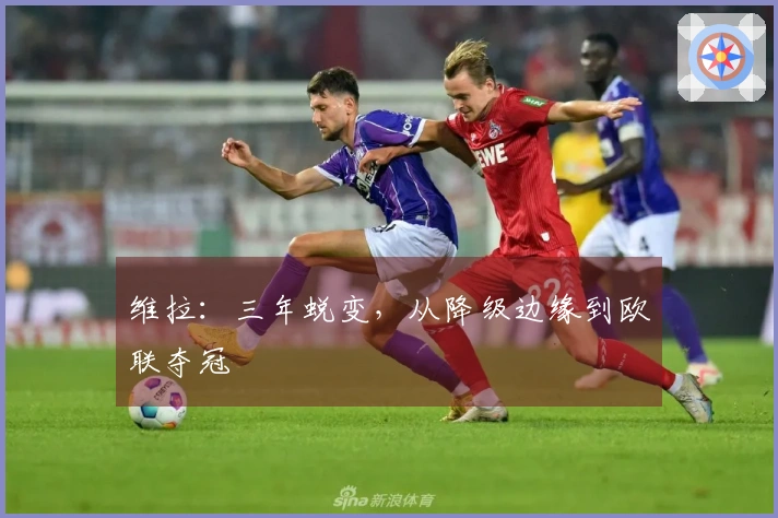维拉：三年蜕变，从降级边缘到欧联夺冠