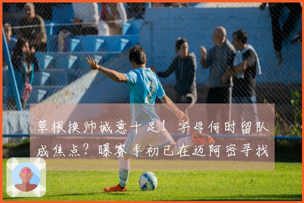 草根换帅诚意十足！字母何时留队成焦点？曝赛季初已在迈阿密寻找新家